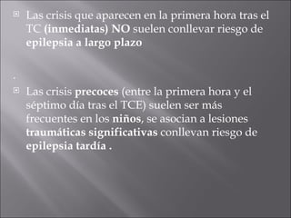 Las crisis que aparecen en la primera hora tras el TC  (inmediatas)   NO  suelen conllevar riesgo de  epilepsia a largo plazo .  Las crisis  precoces  (entre la primera hora y el séptimo día tras el TCE) suelen ser más frecuentes en los  niños , se asocian a lesiones  traumáticas significativas  conllevan riesgo de  epilepsia tardía . 
