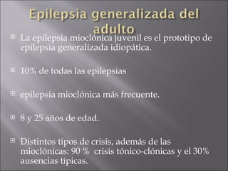 La epilepsia mioclónica juvenil es el prototipo de epilepsia generalizada idiopática. 10% de todas las epilepsias  epilepsia mioclónica más frecuente. 8 y 25 años de edad.  Distintos tipos de crisis, además de las mioclónicas: 90 %  crisis tónico-clónicas y el 30% ausencias típicas. 
