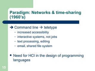 Paradigm: Networks & time-sharing
(1960’s)
 Command line  teletype
– increased accessibility
– interactive systems, not jobs
– text processing, editing
– email, shared file system
 Need for HCI in the design of programming
languages
15
 