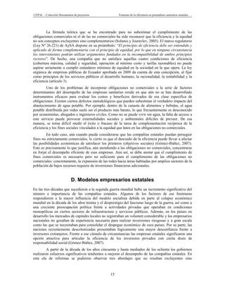 CEPAL – Colección Documentos de proyectos               Fomento de la eficiencia en prestadores sanitarios estatales …




         La fórmula teórica que se ha encontrado para no subestimar el cumplimiento de las
obligaciones comerciales ni el de las no comerciales ha sido reconocer que la eficiencia y la equidad
no son conceptos excluyentes sino complementarios (Solanes y Jouravlev, 2005). El marco regulatorio
(Ley Nº 26.221) de AySA dispone en su preámbulo: “El principio de eficiencia debe ser entendido y
aplicado de forma complementaria con el principio de equidad, por lo que en ninguna circunstancia
los intervinientes podrán utilizar argumentos fundados en la incompatibilidad de ambos principios
rectores”. De hecho, una compañía que no satisface aquellas cuatro condiciones de eficiencia
(cobertura máxima, calidad y seguridad, operación al mínimo costo y tarifas razonables) no puede
aspirar seriamente a cumplir estándares mínimos de equidad en la sociedad en la que opera. La ley
orgánica de empresas públicas de Ecuador aprobada en 2009 da cuenta de esta concepción, al fijar
como principios de los servicios públicos el desarrollo humano, la racionalidad, la rentabilidad y la
eficiencia (artículo 3).
         Uno de los problemas de incorporar obligaciones no comerciales a la serie de factores
determinantes del desempeño de las empresas sanitarias reside en que aún no se han desarrollado
instrumentos eficaces para evaluar los costos y beneficios derivados de esa clase específica de
obligaciones. Existen ciertos defectos metodológicos que pueden subestimar el verdadero impacto del
abastecimiento de agua potable. Por ejemplo, dentro de la canasta de alimentos y bebidas, el agua
potable distribuida por redes suele ser el producto más barato, lo que frecuentemente es desconocido
por economistas, abogados e ingenieros civiles. Como no se puede vivir sin agua, la falta de acceso a
este servicio puede provocar externalidades sociales y ambientales difíciles de preveer. De esa
manera, se torna difícil medir el éxito o fracaso de la tarea de complementación recíproca de la
eficiencia y los fines sociales vinculados a la equidad que laten en las obligaciones no comerciales.
         En todo caso, aún cuando puede considerarse que las compañías estatales puedan perseguir
fines no estrictamente comerciales, lo cierto es que el descuido de la eficiencia puede llevar a afectar
las posibilidades económicas de satisfacer los primeros (objetivos sociales) (Gómez-Ibáñez, 2007).
Esto es precisamente lo que justifica, aún atendiendo a las obligaciones no comerciales, concentrarse
en forjar el desempeño eficiente de esas empresas. Aún así, se debe anotar que el cumplimiento de
fines comerciales es necesario pero no suficiente para el cumplimiento de las obligaciones no
comerciales: concretamente, la expansión de las redes hacia áreas habitadas por amplios sectores de la
población de bajos recursos requiere de inversiones financieras adicionales.


                           D. Modelos empresarios estatales
En las tres décadas que sucedieron a la segunda guerra mundial hubo un incremento significativo del
número e importancia de las compañías estatales. Algunos de los factores de ese fenómeno
respondieron a la mayor influencia del modelo socialista debida en parte al colapso económico
mundial en la década de los años treinta y el desprestigio del fascismo luego de la guerra, así como a
una creciente preocupación política frente a actividades privadas que operaban en condiciones
monopólicas en ciertos sectores de infraestructura y servicios públicos. Además, en los países en
desarrollo los mercados de capitales locales no registraban un volumen considerable y los empresarios
nacionales no gozaban de experiencia necesaria para realizar inversiones riesgosas y a gran escala
como las que se necesitaban para consolidar el despegue económico de esos países. Por su parte, las
naciones recientemente descolonizadas presentaban lógicamente una mayor desconfianza frente a
inversores extranjeros. Frente a ese cúmulo de circunstancias las empresas estatales significaron una
opción atractiva para articular la eficiencia de los inversores privados con cierta dosis de
responsabilidad social (Gómez-Ibáñez, 2007).
         A partir de la década de los años cincuenta y hasta mediados de los ochenta los gobiernos
realizaron esfuerzos significativos tendientes a mejorar el desempeño de las compañías estatales. En
esta ola de reformas se pudieron observar tres abordajes que no resultan excluyentes sino



                                                  15
 
