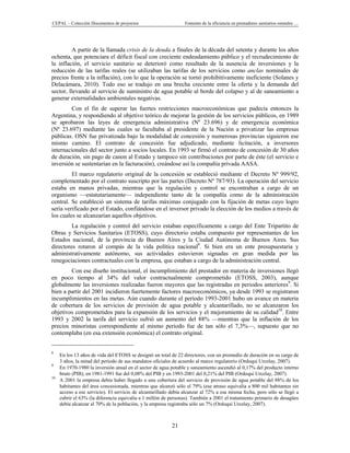 CEPAL – Colección Documentos de proyectos                        Fomento de la eficiencia en prestadores sanitarios estatales …




         A partir de la llamada crisis de la deuda a finales de la década del setenta y durante los años
ochenta, que potenciara el déficit fiscal con creciente endeudamiento público y el recrudecimiento de
la inflación, el servicio sanitario se deterioró como resultado de la ausencia de inversiones y la
reducción de las tarifas reales (se utilizaban las tarifas de los servicios como anclas nominales de
precios frente a la inflación), con lo que la operación se tornó prohibitivamente ineficiente (Solanes y
Delacámara, 2010). Todo eso se tradujo en una brecha creciente entre la oferta y la demanda del
sector, llevando al servicio de suministro de agua potable al borde del colapso y al de saneamiento a
generar externalidades ambientales negativas.
         Con el fin de superar las fuertes restricciones macroeconómicas que padecía entonces la
Argentina, y respondiendo al objetivo teórico de mejorar la gestión de los servicios públicos, en 1989
se aprobaron las leyes de emergencia administrativa (Nº 23.696) y de emergencia económica
(Nº 23.697) mediante las cuales se facultaba al presidente de la Nación a privatizar las empresas
públicas. OSN fue privatizada bajo la modalidad de concesión y numerosas provincias siguieron ese
mismo camino. El contrato de concesión fue adjudicado, mediante licitación, a inversores
internacionales del sector junto a socios locales. En 1993 se firmó el contrato de concesión de 30 años
de duración, sin pago de canon al Estado y tampoco sin contribuciones por parte de éste (el servicio e
inversión se sustentarían en la facturación), creándose así la compañía privada AASA.
         El marco regulatorio original de la concesión se estableció mediante el Decreto Nº 999/92,
complementado por el contrato suscripto por las partes (Decreto Nº 787/93). La operación del servicio
estaba en manos privadas, mientras que la regulación y control se encontraban a cargo de un
organismo —estatutariamente— independiente tanto de la compañía como de la administración
central. Se estableció un sistema de tarifas máximas conjugado con la fijación de metas cuyo logro
sería verificado por el Estado, confiándose en el inversor privado la elección de los medios a través de
los cuales se alcanzarían aquellos objetivos.
         La regulación y control del servicio estaban específicamente a cargo del Ente Tripartito de
Obras y Servicios Sanitarios (ETOSS), cuyo directorio estaba compuesto por representantes de los
Estados nacional, de la provincia de Buenos Aires y la Ciudad Autónoma de Buenos Aires. Sus
directores rotaron al compás de la vida política nacional8. Si bien era un ente presupuestaria y
administrativamente autónomo, sus actividades estuvieron signadas en gran medida por las
renegociaciones contractuales con la empresa, que estaban a cargo de la administración central.
        Con ese diseño institucional, el incumplimiento del prestador en materia de inversiones llegó
en poco tiempo al 34% del valor contractualmente comprometido (ETOSS, 2003), aunque
globalmente las inversiones realizadas fueron mayores que las registradas en periodos anteriores9. Si
bien a partir del 2001 incidieron fuertemente factores macroeconómicos, ya desde 1993 se registraron
incumplimientos en las metas. Aún cuando durante el período 1993-2001 hubo un avance en materia
de cobertura de los servicios de provisión de agua potable y alcantarillado, no se alcanzaron los
objetivos comprometidos para la expansión de los servicios y el mejoramiento de su calidad10. Entre
1993 y 2002 la tarifa del servicio sufrió un aumento del 88% —mientras que la inflación de los
precios minoristas correspondiente al mismo periodo fue de tan sólo el 7,3%—, supuesto que no
contemplaba (en esa extensión económica) el contrato original.


8
     En los 13 años de vida del ETOSS se designó un total de 22 directores, con un promedio de duración en su cargo de
     3 años, la mitad del periodo de sus mandatos oficiales de acuerdo al marco regulatorio (Ordoqui Urcelay, 2007).
9
     En 1970-1980 la inversión anual en el sector de agua potable y saneamiento ascendió al 0,17% del producto interno
     bruto (PIB), en 1981-1991 fue del 0,08% del PIB y en 1993-2001 del 0,21% del PIB (Ordoqui Urcelay, 2007).
10
     A 2001 la empresa debía haber llegado a una cobertura del servicio de provisión de agua potable del 88% de los
     habitantes del área concesionada, mientras que alcanzó sólo el 79% (ese atraso equivalía a 800 mil habitantes sin
     acceso a ese servicio). El servicio de alcantarillado debía alcanzar al 72% a esa misma fecha, pero sólo se llegó a
     cubrir el 63% (la diferencia equivalía a 1 millón de personas). También a 2001 el tratamiento primario de desagües
     debía alcanzar al 70% de la población, y la empresa registraba sólo un 7% (Ordoqui Urcelay, 2007).



                                                           21
 