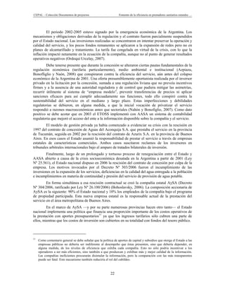 CEPAL – Colección Documentos de proyectos                        Fomento de la eficiencia en prestadores sanitarios estatales …




         El periodo 2002-2005 estuvo signado por la emergencia económica de la Argentina. Los
mecanismos y obligaciones derivadas de la regulación y el contrato fueron parcialmente suspendidos
por el Estado nacional. Las inversiones realizadas se concentraron en intentar preservar la operación y
calidad del servicio, y los pocos fondos remanentes se aplicaron a la expansión de redes pero no en
planes de alcantarillado y tratamiento. La tarifa fue congelada en virtud de la crisis, con lo que la
inflación impactó netamente en la ecuación de la compañía, aunque no al punto de generar resultados
operativos negativos (Ordoqui Urcelay, 2007).
         Debe tenerse presente que durante la concesión se alteraron ciertas pautas fundamentales de la
regulación económica (tarifaria particularmente), medio ambiental e institucional (Azpiazu,
Bonofliglio y Naón, 2008) que conspiraron contra la eficiencia del servicio, aún antes del colapso
económico de la Argentina de 2001. Una oferta presumiblemente oportunista realizada por el inversor
privado en la licitación por la concesión, sumada a una regulación liviana que no preveía incentivos
firmes y a la ausencia de una autoridad reguladora y de control que pudiera mitigar las asimetrías,
recurrir útilmente al sistema de “empresa modelo”, prevenir transferencias de precios ni aplicar
sanciones eficaces para así cumplir adecuadamente sus funciones, todo ello conspiró contra la
sustentabilidad del servicio en el mediano y largo plazo. Estas imperfecciones y debilidades
regulatorias se debieron, en alguna medida, a que la inicial vocación de privatizar el servicio
respondió a razones macroeconómicas antes que sectoriales (Nahón y Bonofiglio, 2007). Como dato
positivo se debe acotar que en 2003 el ETOSS implementó con AASA un sistema de contabilidad
regulatoria que mejoró el acceso del ente a la información disponible sobre la compañía y el servicio.
         El modelo de gestión privada ya había comenzado a evidenciar su crisis con la rescisión en
1997 del contrato de concesión de Aguas del Aconquija S.A. que prestaba el servicio en la provincia
de Tucumán, seguida en 2002 por la rescisión del contrato de Azurix S.A. en la provincia de Buenos
Aires. En esos casos el Estado asumió la responsabilidad de prestar el servicio a través de empresas
estatales de características comerciales. Ambos casos suscitaron reclamos de los inversores en
tribunales arbitrales internacionales bajo el amparo de tratados bilaterales de inversión.
        Finalmente, luego de un prolongado y tortuoso proceso de renegociación entre el Estado y
AASA abierto a causa de la crisis socioeconómica desatada en la Argentina a partir de 2001 (Ley
Nº 25.561), el Estado nacional dispuso en 2006 la rescisión del contrato de concesión por culpa de la
empresa. Los motivos invocados por el Decreto Nº 303/2006 fueron el incumplimiento de las
inversiones en la expansión de los servicios, deficiencias en la calidad del agua entregada a la población
e incumplimientos en materia de continuidad y presión del servicio de provisión de agua potable.
         En forma simultánea a esa rescisión contractual se creó la compañía estatal AySA (Decreto
Nº 304/2006, ratificado por Ley Nº 26.100/2006) (Bohoslavsky, 2006). La composición accionaria de
AySA es la siguiente: 90% el Estado nacional y 10% los empleados de la compañía bajo el programa
de propiedad participada. Esta nueva empresa estatal es la responsable actual de la prestación del
servicio en el área metropolitana de Buenos Aires.
         En el marco de AySA —y por su parte numerosas provincias hacen otro tanto— el Estado
nacional implementa una política que financia una proporción importante de los costos operativos de
la prestación con aportes presupuestarios11 ya que los ingresos tarifarios sólo cubren una parte de
ellos, mientras que los costos de inversión son cubiertos en su totalidad con fondos del tesoro público.



11
     Como comentario general se debe señalar que la política de aportes de capital y subsidios que otorga el Estado a las
     empresas públicas no debería ser indiferente al desempeño que éstas presenten, sino que debería depender, en
     alguna medida, de los niveles de eficiencia que exhiba cada compañía. Esto no sólo podría incentivar a los
     operadores a ser más eficientes, sino también a que produzcan y exhiban más y mejor calidad de la información.
     Las compañías ineficientes procurarán disimular la información, pero la comparación con las más transparentes
     puede ser fatal. Este mecanismo también reduciría el rol del cabildeo.



                                                           22
 