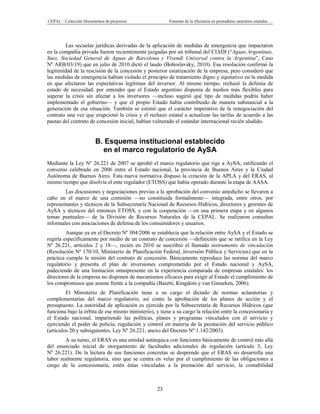 CEPAL – Colección Documentos de proyectos               Fomento de la eficiencia en prestadores sanitarios estatales …




         Las secuelas jurídicas derivadas de la aplicación de medidas de emergencia que impactaron
en la compañía privada fueron recientemente juzgadas por un tribunal del CIADI (“Aguas Argentinas,
Suez, Sociedad General de Aguas de Barcelona y Vivendi Universal contra la Argentina”, Caso
Nº ARB/03/19) que en julio de 2010 dictó el laudo (Bohoslavsky, 2010). Esa resolución confirmó la
legitimidad de la rescisión de la concesión y posterior estatización de la empresa, pero consideró que
las medidas de emergencia habían violado el principio de tratamiento digno y equitativo en la medida
en que afectaron las expectativas legítimas del inversor. Al mismo tiempo, rechazó la defensa de
estado de necesidad, por entender que el Estado argentino disponía de medios más flexibles para
superar la crisis sin afectar a los inversores —incluso sugirió qué tipo de medidas podría haber
implementado el gobierno— y que el propio Estado había contribuido de manera substancial a la
generación de esa situación. También se estimó que el carácter imperativo de la renegociación del
contrato una vez que erupcionó la crisis y el rechazo estatal a actualizar las tarifas de acuerdo a las
pautas del contrato de concesión inicial, habían vulnerado el estándar internacional recién aludido.


                        B. Esquema institucional establecido
                          en el marco regulatorio de AySA
Mediante la Ley Nº 26.221 de 2007 se aprobó el marco regulatorio que rige a AySA, ratificando el
convenio celebrado en 2006 entre el Estado nacional, la provincia de Buenos Aires y la Ciudad
Autónoma de Buenos Aires. Esta nueva normativa dispuso la creación de la APLA y del ERAS, al
mismo tiempo que disolvía el ente regulador (ETOSS) que había operado durante la etapa de AASA.
        Las discusiones y negociaciones previas a la aprobación del convenio antedicho se llevaron a
cabo en el marco de una comisión —no constituida formalmente— integrada, entre otros, por
representantes y técnicos de la Subsecretaría Nacional de Recursos Hídricos, directores y gerentes de
AySA y técnicos del entonces ETOSS, y con la cooperación —en una primera etapa y en algunos
temas puntuales— de la División de Recursos Naturales de la CEPAL. Se realizaron consultas
informales con asociaciones de defensa de los consumidores y usuarios.
         Aunque ya en el Decreto Nº 304/2006 se establecía que la relación entre AySA y el Estado se
regiría específicamente por medio de un contrato de concesión —definición que se ratifica en la Ley
Nº 26.221, artículos 2 y 18—, recién en 2010 se suscribió el llamado instrumento de vinculación
(Resolución Nº 170/10, Ministerio de Planificación Federal, Inversión Pública y Servicios) que en la
práctica cumple la misión del contrato de concesión. Básicamente reproduce las normas del marco
regulatorio y presenta el plan de inversiones comprometido por el Estado nacional y AySA,
padeciendo de una limitación omnipresente en la experiencia comparada de empresas estatales: los
directores de la empresa no disponen de mecanismos eficaces para exigir al Estado el cumplimiento de
los compromisos que asume frente a la compañía (Baietti, Kingdom y van Ginneken, 2006).
         El Ministerio de Planificación tiene a su cargo el dictado de normas aclaratorias y
complementarias del marco regulatorio, así como la aprobación de los planes de acción y el
presupuesto. La autoridad de aplicación es ejercida por la Subsecretaría de Recursos Hídricos (que
funciona bajo la órbita de ese mismo ministerio), y tiene a su cargo la relación entre la concesionaria y
el Estado nacional, impartiendo las políticas, planes y programas vinculados con el servicio y
ejerciendo el poder de policía, regulación y control en materia de la prestación del servicio público
(artículos 20 y subsiguientes, Ley Nº 26.221; anexo del Decreto Nº 1.142/2003).
        A su turno, el ERAS es una entidad autárquica con funciones básicamente de control más allá
del enunciado inicial de otorgamiento de facultades adicionales de regulación (artículo 3, Ley
Nº 26.221). De la lectura de sus funciones concretas se desprende que el ERAS no desarrolla una
labor realmente regulatoria, sino que se centra en velar por el cumplimiento de las obligaciones a
cargo de la concesionaria, estén éstas vinculadas a la prestación del servicio, la contabilidad



                                                   23
 