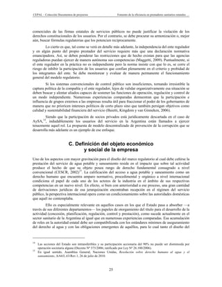 CEPAL – Colección Documentos de proyectos                     Fomento de la eficiencia en prestadores sanitarios estatales …




comerciales de las firmas estatales de servicios públicos no puede justificar la violación de los
derechos constitucionales de los usuarios. Por el contrario, se debe procurar su armonización o, mejor
aún, buscar fórmulas regulatorias que los potencien recíprocamente.
         Lo cierto es que, tal como se verá en detalle más adelante, la independencia del ente regulador
y en algún punto del propio prestador del servicio requiere más que una declaración normativa
emancipadora. Así, se deben ponderar las restricciones que de hecho existan para que las agencias
reguladoras puedan ejercer de manera autónoma sus competencias (Maggetti, 2009). Puntualmente, si
el ente regulador en la práctica no es independiente pero la norma insiste con que lo es, se corre el
riesgo de inhibir la participación de los usuarios que confían plenamente en el criterio y probidad de
los integrantes del ente. Se debe monitorear y evaluar de manera permanente el funcionamiento
general del modelo regulatorio.
        Si los sistemas convencionales de control público son insuficientes, tornando irresistible la
captura política de la compañía y el ente regulador, lejos de validar organizativamente esa situación se
deben buscar y alentar aliados capaces de sostener las funciones de operación, regulación y control de
un modo independiente. Numerosas experiencias comparadas demuestran que la participación e
influencia de grupos externos a las empresas resulta útil para fraccionar el poder de los gobernantes de
manera que no prioricen intereses políticos de corto plazo sino que también persigan objetivos como
calidad y sustentabilidad financiera del servicio (Baietti, Kingdom y van Ginneken, 2006).
         Siendo que la participación de socios privados está jurídicamente descartada en el caso de
AySA,14, indudablemente los usuarios del servicio en la Argentina están llamados a ejercer
tenazmente aquel rol. La propuesta de modelo descentralizado de prevención de la corrupción que se
desarrolla más adelante es un ejemplo de ese enfoque.


                           C. Definición del objeto económico
                                 y social de la empresa
Uno de los aspectos con mayor gravitación para el diseño del marco regulatorio al cual debe ceñirse la
prestación del servicio de agua potable y saneamiento reside en el impacto que sobre tal actividad
produce el hecho de que su objeto posea rango de derecho fundamental consagrado a nivel
convencional (CESCR, 2002)15. La calificación del acceso a agua potable y saneamiento como un
derecho humano que encuentra amparo normativo, procedimental y orgánico a nivel internacional
condiciona el papel de cada uno de los actores de la industria en el ámbito de sus respectivas
competencias en un nuevo nivel. En efecto, si bien con anterioridad a ese proceso, una gran cantidad
de derivaciones jurídicas de esa jerarquización encontraban recepción en el régimen del servicio
público, la perspectiva internacional opera como un condicionamiento sobre las autoridades domésticas
que aquél no contemplaba.
         Ello es especialmente relevante en aquellos casos en los que el Estado pasa a absorber —a
través de sus diferentes departamentos— los papeles de otorgamiento del título para el desarrollo de la
actividad (concesión, planificación, regulación, control y prestación), como sucede actualmente en el
sector sanitario de la Argentina al igual que en numerosas experiencias comparadas. Esa acumulación
de roles en la autoridad estatal debe ser compatibilizada con los estándares mínimos de aseguramiento
del derecho al agua y con las obligaciones emergentes de aquéllos, para lo cual tanto el diseño del



14
     Las acciones del Estado son intransferibles y su participación accionaria del 90% no puede ser disminuida por
     operación societaria alguna (Decreto Nº 373/2006; ratificado por Ley Nº 26.100/2006).
15
     En igual sentido, Asamblea General, Naciones Unidas, Resolución sobre derecho humano al agua y el
     saneamiento, A/64/L.63/Rev.1, 26 de julio de 2010.



                                                        25
 