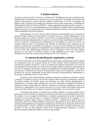 CEPAL – Colección Documentos de proyectos                Fomento de la eficiencia en prestadores sanitarios estatales …




                                            3. Control interno
En el caso concreto de AySA, el artículo 11 del Decreto Nº 304/2006 que dispone la constitución de la
entidad prevé su sometimiento a los controles “que resulten aplicables” de acuerdo a la normativa que
regula la administración y control del sector público nacional (Ley Nº 24.156). En principio, ese
régimen exige la sujeción de la compañía al sistema de control interno supervisado y coordinado por
la Sindicatura General de la Nación (SIGEN) —órgano dependiente del poder ejecutivo nacional— y
desarrollado en el seno de cada departamento por las Unidades de Auditoría Interna. Paralelamente,
implica la sujeción a las competencias de la Auditoría General de la Nación, como órgano de control
externo dependiente del Poder Legislativo.
         Adicionalmente, la Ley Nº 26.221 (artículo 102) prevé específicamente que la autoridad de
aplicación elegirá mediante concurso público los auditores técnico y contable independientes cuyas
funciones serán las de auditar y certificar, con el alcance que profesionalmente les competa, que la
empresa está llevando adecuadamente sus registros y que éstos reflejan razonablemente la realidad. El
rol de los auditores es básicamente de colaboración con las funciones de control del servicio, sus
contratos duran tres años y la información que obtengan es confidencial (esto significaría que no
puede ser revelada salvo por pedido de la empresa o un juez). En cierta medida, estas previsiones
parecen brindar mayores garantías de independencia que el modelo general en la materia previsto en la
Ley Nº 24.156 sobre Administración Financiera y de los Sistemas de Control del Sector Público
Nacional, en cuyo marco los auditores carecen de toda estabilidad en sus cargos y pueden ser
libremente removidos por el sujeto controlado (Decreto Nº 971/93, artículo 4).

                 4. Labores de planificación, regulación y control
Así como los mecanismos de auditoría desarrollados por funcionarios independientes deben posibilitar
una fiscalización eficaz de la gestión interna de la firma, también resulta fundamental controlar
externamente la gestión del servicio, es decir, las labores que impactan directamente en la esfera de
los destinatarios de la actividad y los terceros. En este campo también se requiere la conformación de
una serie de resguardos que tiendan a asegurar la independencia del órgano regulador y de control.
Esto presume la separación de la función de planificación respecto de la regulación y control de la
prestación del servicio, confiriéndole a éstas últimas funciones institucionalmente independientes y
técnicamente capacitadas (Ferro y Lentini, 2010).
         En países con una amplia asignatura pendiente en términos de derechos económicos, sociales
y culturales, la cobertura y acceso a los servicios sanitarios deben constituir un componente central de
las políticas públicas del Estado, puesto que demandan una fuerte decisión presupuestaria en
infraestructura. Al mismo tiempo, tratándose de un servicio monopólico la regulación económica es
esencial por cuanto corrige fallas del mercado y reproduce los estímulos competitivos en pos de la
eficiencia. La independencia de los actores del sector es así una cuestión clave porque facilita que
cada uno de ellos cumpla con sus objetivos y agendas institucionales, sin que una anule a la otra.
         Un protagonismo absoluto y excluyente de las políticas públicas, a costa de sacrificar ciertos
principios rectores en materia de regulación económica, puede afectar la sustentabilidad del servicio.
Por ejemplo, si con un propósito redistributivo se reducen excesivamente las tarifas se estimula el
derroche y uso irracional del agua, y se afecta el rendimiento financiero de la compañía —y su
capacidad de mantener, operar, reponer y expandir los activos—, dejando de ese modo al servicio a
merced del estado de las finanzas públicas y preferencias del gobierno de turno. Del otro lado, una
priorización desequilibrante de la regulación económica que desconozca el componente político-social
de la planificación e inversión se traducirá en la afectación de los fines esenciales involucrados en la
actividad, en tanto no dará suficiente cuenta de los condicionamientos económicos y sociales
decisivos que para aquélla debe implicar el acceso al agua potable.




                                                    44
 