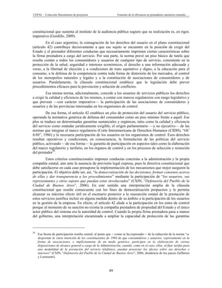 CEPAL – Colección Documentos de proyectos                        Fomento de la eficiencia en prestadores sanitarios estatales …




constitucional que sustenta al instituto de la audiencia pública sugiere que su realización es, en rigor,
imperativa (Gordillo, 2009).
         En el caso argentino, la consagración de los derechos del usuario en el plano constitucional
(artículo 42) contribuye decisivamente a que ese sujeto se encuentre en la posición de exigir del
Estado y el prestador diferentes conductas que necesariamente imprimen ciertas características sobre
la firma prestadora a cargo del servicio. Por una parte, la norma prevé un piso básico de tutela que
resulta común a todos los consumidores y usuarios de cualquier tipo de servicio, consistente en la
protección de la salud, seguridad e intereses económicos, el derecho a una información adecuada y
veraz, a la libertad de elección y a condiciones de trato equitativo y digno, a la educación para el
consumo, a la defensa de la competencia contra toda forma de distorsión de los mercados, al control
de los monopolios naturales y legales y a la constitución de asociaciones de consumidores y de
usuarios. Paralelamente, la cláusula constitucional establece que la legislación debe prever
procedimientos eficaces para la prevención y solución de conflictos.
         Esa misma norma, adicionalmente, concede a los usuarios de servicios públicos los derechos
a exigir la calidad y eficiencia de los mismos, a contar con marcos regulatorios con rango legislativo y
que prevean —con carácter imperativo— la participación de las asociaciones de consumidores y
usuarios y de las provincias interesadas en los organismos de control.
         De esa forma, el artículo 42 establece un plus de protección del usuario del servicio público,
operando la normativa genérica de defensa del consumidor como un piso mínimo frente a aquél. Ese
plus se traduce en determinadas garantías sustanciales y orgánicas, tales como la calidad y eficiencia
del servicio como estándar jurídicamente exigible, el origen parlamentario —y no ejecutivo— de las
normas que integran el marco regulatorio (Corte Interamericana de Derechos Humanos (CIDH), “OC
6/86”, 1986) y la necesaria participación de los usuarios en los organismos de control. Esos derechos
resultan operativos y condicionan, en consecuencia, la formulación de las políticas del servicio
público, activando —de esa forma— la garantía de participación en aspectos tales como la elaboración
del marco regulatorio y tarifario, en los órganos de control y en los procesos de selección y remoción
del prestador39.
         Estos criterios constitucionales imponen conductas concretas a la administración y la propia
compañía estatal, aún ante la ausencia de previsión legal expresa, pues la directiva constitucional que
debe satisfacerse en cada caso presupone la implementación de los mecanismos que mejor aseguren la
participación. El objetivo debe ser, así, “la democratización de las decisiones, formar consenso acerca
de ellas y dar transparencia a los procedimientos” mediante la participación de “los usuarios, sus
representantes y otros sujetos que puedan estar involucrados” (CSJN, “Defensoría del Pueblo de la
Ciudad de Buenos Aires”, 2006). En este sentido una interpretación amplia de la cláusula
constitucional que resulte consecuente con los fines de democratización propuestos y le permita
alcanzar su máximo efecto útil en el escenario posterior a la reasunción estatal de la prestación de
estos servicios justifica incluir en alguna medida dentro de su ámbito a la participación de los usuarios
en la gestión de la empresa. En efecto, el artículo 42 alude a la participación en los entes de control
porque al momento de su sanción no existía la compañía prestadora de propiedad del Estado y el único
actor público del sistema era la autoridad de control. Cuando la propia firma prestadora pasa a manos
del gobierno, una interpretación encaminada a ampliar la capacidad de protección de las garantías



39
     Esa faceta de participación resulta central, al punto que —como se ha expresado— de la redacción de la norma “se
     desprende la clara intención de los constituyentes de 1994 de que consumidores y usuarios, expresamente en la
     forma de asociaciones, e implícitamente de un modo genérico, participen en la elaboración de ciertas
     disposiciones de alcance general a cargo de la Administración, cuando, como en el caso, ellas, al fijar tarifas para
     una modalidad de la prestación del servicio telefónico, puedan proyectar los efectos sobre sus derechos e
     intereses” (CSJN, “Defensoría del Pueblo de la Ciudad de Buenos Aires”, 2006, disidencia de los jueces Zaffaroni
     y Lorenzetti).



                                                           49
 