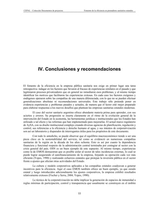 CEPAL – Colección Documentos de proyectos                Fomento de la eficiencia en prestadores sanitarios estatales …




               IV. Conclusiones y recomendaciones


El fomento de la eficiencia en la empresa pública sanitaria nos exige en primer lugar una tarea
retrospectiva: indagar en los factores que llevaron al fracaso de experiencias similares en el pasado y que
legitimaron procesos privatizadores que en general no remediaron esos problemas; y al mismo tiempo
identificar los motivos que facilitaron las experiencias exitosas. En cada caso los factores exógenos y
endógenos operaron sobre las compañías de una manera diferenciada, con lo que no se pueden efectuar
generalizaciones absolutas ni recomendaciones universales. Este trabajo sólo pretende poner en
evidencia experiencias y problemas pasados y actuales, de manera que el lector esté mejor preparado
para elaborar respuestas a los nuevos desafíos que plantean las empresas sanitarias estatales modernas.
         El caso del sector sanitario argentino ofrece abundante materia prima para aprender, con sus
aciertos y errores. Su progresión se inserta claramente en el ritmo de la evolución general de la
intervención del Estado en la economía, las herramientas jurídicas e institucionales que los Estados han
utilizado a tal efecto y las reformas que han implementado para mejorarlas. El actual marco regulatorio
de AySA, con su diseño institucional complejo creando diversas agencias de planificación, regulación y
control, sus referencias a la eficiencia y derecho humano al agua, y sus intentos de corporativización
son así un laboratorio y disparador de interrogantes útiles para los propósitos de este documento.
         Con todo lo antedicho, se puede observar que el equilibrio macroeconómico tiende a ser una
pieza clave en la sustentabilidad del servicio, tal como se evidenció en numerosas compañías
sanitarias de la región en la década de los años ochenta. Esto es así por cuanto la dependencia
financiera y funcional respecto de la administración central terminaba por contagiar al sector con la
crisis general del país. OSN es un buen ejemplo de este supuesto. Al mismo tiempo, experiencias
como la de EMOS demuestran que es posible aislar al sector de tales incidencias externas, lo cual se
puede lograr asegurando el autofinanciamiento de la empresa, forjando su operación cada vez más
eficiente (Yepes, 1990) y realizando esfuerzos estatales que protejan la inversión pública en el sector
frente a ajustes que afectan otras actividades del Estado.
         La cultura y modelo corporativos aplicados a las compañías estatales coadyuvan a generar
incentivos para la eficiencia. Aquí el caso EMOS también ofrece un buen ejemplo, ya que siendo
estatal y luego introducidos adicionalmente los ajustes corporativos, la empresa exhibió resultados
relativamente exitosos (Fischer y Serra, 2004; Yepes, 1990).
        La técnica de la corporativización no debe implicar la generación de espacios de inmunidad a
reglas mínimas de participación, control y transparencia que usualmente se construyen en el ámbito


                                                    55
 