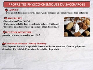 PROPREITES PHYSICO-CHEMIQUES DU SACCHAROSE
ASPECT:
c’est un solide sans couleur ni odeur , qui possèdes une saveur sucré bien entendue
SOLUBILITE:
Soluble dans l’eau (à 0 °c)
Faiblement soluble dans les solvants polaires (l’éthanol)
Insoluble dans les solvants apolaires ( éther, benzène…)
POUVOIR ROTATOIRE:
pouvoir rotatoire du saccharose:+66,5
L’activité de l’eau (aw : activity of water) :
Dans la phase liquide d’un produit, le sucre se lie aux molécules d’eau ce qui permet
d’abaisser l’activité de l’eau, donc de stabiliser le produit.
 