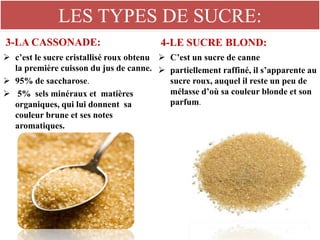 LES TYPES DE SUCRE:
3-LA CASSONADE:
 c’est le sucre cristallisé roux obtenu
la première cuisson du jus de canne.
 95% de saccharose.
 5% sels minéraux et matières
organiques, qui lui donnent sa
couleur brune et ses notes
aromatiques.
4-LE SUCRE BLOND:
 C’est un sucre de canne
 partiellement raffiné, il s’apparente au
sucre roux, auquel il reste un peu de
mélasse d’où sa couleur blonde et son
parfum.
 