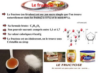 Le fructose (ou lévulose) est ose ;un sucre simple que l’on trouve
naturellement dans les fruits(2 à 11%) et le miel(40%).
Sa formule brute: C6H12O6
Son pouvoir sucrant: compris entre 1,1 et 1,7
Sa valeur caloriques:4 kcal/g
Le fructose est un édulcorant, on le trouve sous
Cristallin ou sirop
Le fructose
 