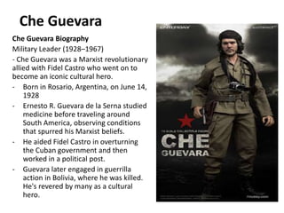 Che Guevara
Che Guevara Biography
Military Leader (1928–1967)
- Che Guevara was a Marxist revolutionary
allied with Fidel Castro who went on to
become an iconic cultural hero.
- Born in Rosario, Argentina, on June 14,
1928
- Ernesto R. Guevara de la Serna studied
medicine before traveling around
South America, observing conditions
that spurred his Marxist beliefs.
- He aided Fidel Castro in overturning
the Cuban government and then
worked in a political post.
- Guevara later engaged in guerrilla
action in Bolivia, where he was killed.
He's revered by many as a cultural
hero.
 