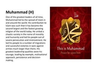 Muhammad (H)
One of the greatest leaders of all time,
Muhammad led to the spread of Islam in
and around the world. His contribution to
Islam was such that it has become the
second largest and the fastest growing
religion of the world today. He united a
chaotic society in the name of morality
and humanity and led his people out of
severe persecution and mistreatment. He
led his people to a number of migrations
and successful victories in wars against
armies much larger than theirs. His
greatest leadership qualities were his
courage, leading by example, motivational
approach, persistence and decision-
making.
 