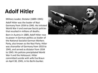 Adolf Hitler
Military Leader, Dictator (1889–1945)
Adolf Hitler was the leader of Nazi
Germany from 1934 to 1945. He initiated
World War II and oversaw fascist policies
that resulted in millions of deaths.
Born in Austria in 1889, Adolf Hitler rose
to power in German politics as leader of
the National Socialist German Workers
Party, also known as the Nazi Party. Hitler
was chancellor of Germany from 1933 to
1945, and served as dictator from 1934
to 1945. His policies precipitated World
War II and the Holocaust. Hitler
committed suicide with wife Eva Braun
on April 30, 1945, in his Berlin bunker.
 
