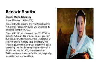 Benazir Bhutto
Benazir Bhutto Biography
Prime Minister (1953–2007)
Benazir Bhutto became the first female prime
minister of Pakistan in 1988. She was killed by
a suicide bomber in 2007.
Benazir Bhutto was born on June 21, 1953, in
Karachi, Pakistan, the child of former premier
Zulfikar Ali Bhutto. She inherited leadership of
the PPP after a military coup overthrew her
father's government and won election in 1988,
becoming the first female prime minister of a
Muslim nation. In 2007, she returned to
Pakistan after an extended exile, but, tragically,
was killed in a suicide attack.
 