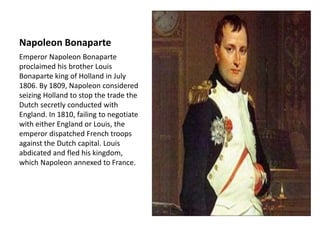 Napoleon Bonaparte
Emperor Napoleon Bonaparte
proclaimed his brother Louis
Bonaparte king of Holland in July
1806. By 1809, Napoleon considered
seizing Holland to stop the trade the
Dutch secretly conducted with
England. In 1810, failing to negotiate
with either England or Louis, the
emperor dispatched French troops
against the Dutch capital. Louis
abdicated and fled his kingdom,
which Napoleon annexed to France.
 