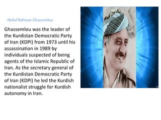 Abdul Rahman Ghassemlou
Ghassemlou was the leader of
the Kurdistan Democratic Party
of Iran (KDPI) from 1973 until his
assassination in 1989 by
individuals suspected of being
agents of the Islamic Republic of
Iran. As the secretary general of
the Kurdistan Democratic Party
of Iran (KDPI) he led the Kurdish
nationalist struggle for Kurdish
autonomy in Iran.
 