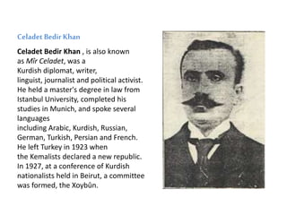 Celadet Bedir Khan
Celadet Bedir Khan , is also known
as Mîr Celadet, was a
Kurdish diplomat, writer,
linguist, journalist and political activist.
He held a master's degree in law from
Istanbul University, completed his
studies in Munich, and spoke several
languages
including Arabic, Kurdish, Russian,
German, Turkish, Persian and French.
He left Turkey in 1923 when
the Kemalists declared a new republic.
In 1927, at a conference of Kurdish
nationalists held in Beirut, a committee
was formed, the Xoybûn.
 