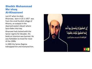 Sheikh Muhammad
Ma`shuq
Al-Khaznawi
Just 47 when he died,
Khaznawi, born in 25-1-1957 was
from the small Kurdish village of
Khazna, an outpost in the
deprived eastern desert where
Syria fades into Iraq.
Khaznawi had clashed with the
Syrian regime for decades. His
book on Islamism was banned. He
was forbidden to travel for most
of the 1990s
In 2005 the Syrian Regime
kidnapped him and martyred him.
 