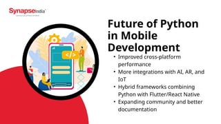 Future of Python
in Mobile
Development
• Improved cross-platform
performance
• More integrations with AI, AR, and
IoT
• Hybrid frameworks combining
Python with Flutter/React Native
• Expanding community and better
documentation
 