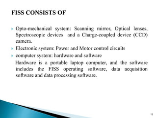 FISS CONSISTS OF
 Opto-mechanical system: Scanning mirror, Optical lenses,
Spectroscopic devices and a Charge-coupled device (CCD)
camera.
 Electronic system: Power and Motor control circuits
 computer system: hardware and software
Hardware is a portable laptop computer, and the software
includes the FISS operating software, data acquisition
software and data processing software.
12
 