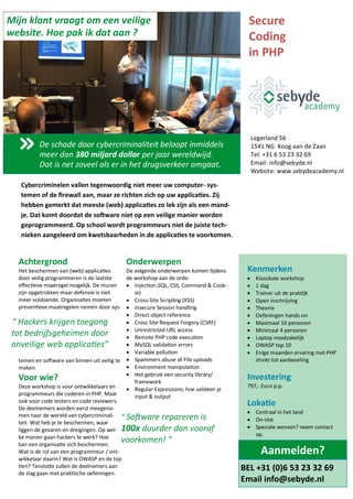 Kenmerken
 Klassikale workshop
 1 dag
 Trainer uit de praktijk
 Open inschrijving
 Theorie
 Oefeningen hands-on
 Maximaal 10 personen
 Minimaal 4 personen
 Laptop noodzakelijk
 OWASP top 10
 Enige maanden ervaring met PHP
strekt tot aanbeveling
Investering
797,- Euro p.p.
Lokatie
 Centraal in het land
 On-site
 Speciale wensen? neem contact
op.
Achtergrond
Het beschermen van (web) applicaties
door veilig programmeren is de laatste
effectieve maatregel mogelijk. De muren
zijn opgetrokken maar defensie is niet
meer voldoende. Organisaties moeten
preventieve maatregelen nemen door sys-
temen en software van binnen uit veilig te
maken.
Voor wie?
Deze workshop is voor ontwikkelaars en
programmeurs die coderen in PHP. Maar
ook voor code testers en code reviewers.
De deelnemers worden eerst meegeno-
men naar de wereld van cybercriminali-
teit. Wat heb je te beschermen, waar
liggen de gevaren en dreigingen. Op wel-
ke manier gaan hackers te werk? Hoe
kan een organisatie zich beschermen.
Wat is de rol van een programmeur / ont-
wikkelaar daarin? Wat is OWASP en de top
tien? Tenslotte zullen de deelnemers aan
de slag gaan met praktische oefeningen.
Onderwerpen
De volgende onderwerpen komen tijdens
de workshop aan de orde:
 Injection (SQL, CSS, Command & Cook-
ie)
 Cross-Site Scripting (XSS)
 Insecure Session handling
 Direct object reference
 Cross Site Request Forgery (CSRF)
 Unrestricted URL access
 Remote PHP code execution
 MySQL validation errors
 Variable pollution
 Spammers abuse of File uploads
 Environment manipulation
 Het gebruik een security library/
framework
 Regular Expressions; hoe valideer je
input & output
Cybercriminelen vallen tegenwoordig niet meer uw computer- sys-
temen of de firewall aan, maar ze richten zich op uw applicaties. Zij
hebben gemerkt dat meeste (web) applicaties zo lek zijn als een mand-
je. Dat komt doordat de software niet op een veilige manier worden
geprogrammeerd. Op school wordt programmeurs niet de juiste tech-
nieken aangeleerd om kwetsbaarheden in de applicaties te voorkomen.
Secure
Coding
in PHP
Beetzlaan 5
3762 CA Soest
Tel: 085 - 273 33 76
Email: info@sebyde.nl
Website: www.sebydeacademy.nl
“ Software repareren is
100x duurder dan vooraf
voorkomen! ”
“ Hackers krijgen toegang
tot bedrijfsgeheimen door
onveilige web applicaties”
De schade door cybercriminaliteit beloopt inmiddels
meer dan 380 miljard dollar per jaar wereldwijd.
Dat is net zoveel als er in het drugsverkeer omgaat.
Mijn klant vraagt om een veilige
website. Hoe pak ik dat aan ?
BEL +31 (0)6 53 23 32 69
Email info@sebyde.nl
Aanmelden?
 