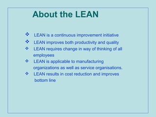 About the LEAN
 LEAN is a continuous improvement initiative
 LEAN improves both productivity and quality
 LEAN requires change in way of thinking of all
employees
 LEAN is applicable to manufacturing
organizations as well as service organisations.
 LEAN results in cost reduction and improves
bottom line
 