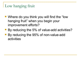 Low hanging fruit
 Where do you think you will find the “low
hanging fruit” when you begin your
improvement efforts?
 By reducing the 5% of value-add activities?
 By reducing the 95% of non-value-add
activities
 