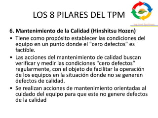 LOS 8 PILARES DEL TPM
6. Mantenimiento de la Calidad (Hinshitsu Hozen)
• Tiene como propósito establecer las condiciones del
equipo en un punto donde el "cero defectos" es
factible.
• Las acciones del mantenimiento de calidad buscan
verificar y medir las condiciones "cero defectos“
regularmente, con el objeto de facilitar la operación
de los equipos en la situación donde no se generen
defectos de calidad.
• Se realizan acciones de mantenimiento orientadas al
cuidado del equipo para que este no genere defectos
de la calidad
 