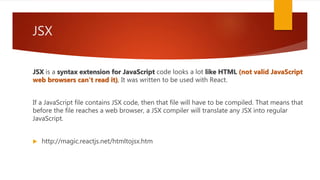 JSX
JSX is a syntax extension for JavaScript code looks a lot like HTML (not valid JavaScript
web browsers can't read it), It was written to be used with React.
If a JavaScript file contains JSX code, then that file will have to be compiled. That means that
before the file reaches a web browser, a JSX compiler will translate any JSX into regular
JavaScript.
 http://magic.reactjs.net/htmltojsx.htm
 