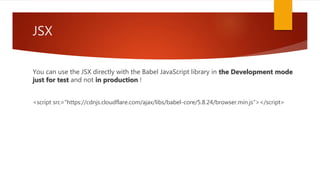 JSX
You can use the JSX directly with the Babel JavaScript library in the Development mode
just for test and not in production !
<script src="https://cdnjs.cloudflare.com/ajax/libs/babel-core/5.8.24/browser.min.js"></script>
 