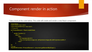 Component render in action
Take a look at the code below. This code will create and render a new React component:
import React from 'react‘;
import ReactDOM from 'react-dom';
let ProductElement = React.createClass(
{
render: function () {
return (
<div>
<h1>{product.id}</h1>
<img src={product.image.src} alt={product.image.alt} width={product.width} />
</div>
);
}});
ReactDOM.render( <ProductElement />, document.getElementById('app') );
//import library
// Component
// Render
 