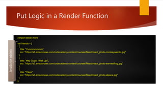 Put Logic in a Render Function
//import library here
var friends = [
{
title: "Yummmmmmm",
src: "https://s3.amazonaws.com/codecademy-content/courses/React/react_photo-monkeyweirdo.jpg"
},
{
title: "Hey Guys! Wait Up!",
src: "https://s3.amazonaws.com/codecademy-content/courses/React/react_photo-earnestfrog.jpg"
},
{
title: "Yikes",
src: "https://s3.amazonaws.com/codecademy-content/courses/React/react_photo-alpaca.jpg"
}
];
JavaScriptobject
 