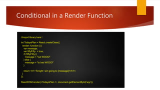 Conditional in a Render Function
//import library here !
let TodaysPlan = React.createClass({
render: function () {
var message;
var fiftyFifty = true;
if (!fiftyFifty) {
message = "out WOOO"
} else {
message = "to bed WOOO"
}
return <h1>Tonight I am going to {message}!</h1>;
}
});
ReactDOM.render(<TodaysPlan />, document.getElementById('app'));
 