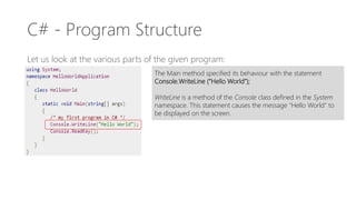 C# - Program Structure
Let us look at the various parts of the given program:
The Main method specified its behaviour with the statement
Console.WriteLine (“Hello World”);
WriteLine is a method of the Console class defined in the System
namespace. This statement causes the message “Hello World” to
be displayed on the screen.
 