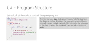 C# - Program Structure
Let us look at the various parts of the given program:
The next line has a class declaration, the class HelloWorld contains
the data and method definitions that your program uses. Classes
generally contain multiple methods. Methods define the behaviour
of the class. However, the HelloWorld class has only one method
Main.
 