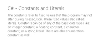 C# - Constants and Literals
The constants refer to fixed values that the program may not
alter during its execution. These fixed values also called
literals. Constants can be of any of the basic data types like
an integer constant, a floating constant, a character
constant, or a string literal. There are also enumeration
constant as well.
 
