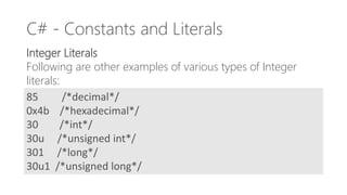 C# - Constants and Literals
Integer Literals
Following are other examples of various types of Integer
literals:
85 /*decimal*/
0x4b /*hexadecimal*/
30 /*int*/
30u /*unsigned int*/
301 /*long*/
30u1 /*unsigned long*/
 