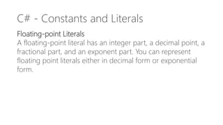 C# - Constants and Literals
Floating-point Literals
A floating-point literal has an integer part, a decimal point, a
fractional part, and an exponent part. You can represent
floating point literals either in decimal form or exponential
form.
 