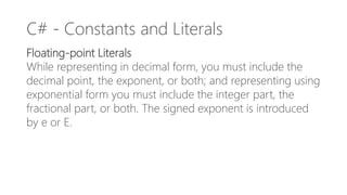 C# - Constants and Literals
Floating-point Literals
While representing in decimal form, you must include the
decimal point, the exponent, or both; and representing using
exponential form you must include the integer part, the
fractional part, or both. The signed exponent is introduced
by e or E.
 