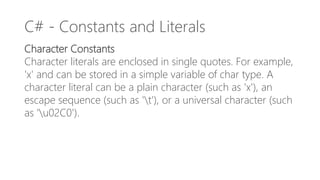 C# - Constants and Literals
Character Constants
Character literals are enclosed in single quotes. For example,
'x' and can be stored in a simple variable of char type. A
character literal can be a plain character (such as 'x'), an
escape sequence (such as 't'), or a universal character (such
as 'u02C0').
 