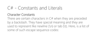 C# - Constants and Literals
Character Constants
There are certain characters in C# when they are preceded
by a backslash. They have special meaning and they are
used to represent like newline (n) or tab (t). Here, is a list of
some of such escape sequence codes:
 