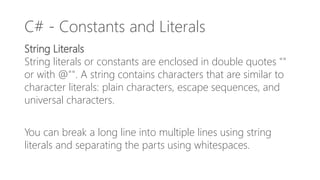 C# - Constants and Literals
String Literals
String literals or constants are enclosed in double quotes ""
or with @"". A string contains characters that are similar to
character literals: plain characters, escape sequences, and
universal characters.
You can break a long line into multiple lines using string
literals and separating the parts using whitespaces.
 