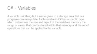 C# - Variables
A variable is nothing but a name given to a storage area that our
programs can manipulate. Each variable in C# has a specific type,
which determines the size and layout of the variable’s memory the
range of values that can be stored within that memory and the set of
operations that can be applied to the variable.
 