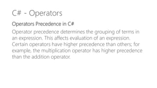 C# - Operators
Operators Precedence in C#
Operator precedence determines the grouping of terms in
an expression. This affects evaluation of an expression.
Certain operators have higher precedence than others; for
example, the multiplication operator has higher precedence
than the addition operator.
 