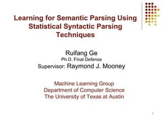 1
Learning for Semantic Parsing Using
Statistical Syntactic Parsing
Techniques
Ruifang Ge
Ph.D. Final Defense
Supervisor: Raymond J. Mooney
Machine Learning Group
Department of Computer Science
The University of Texas at Austin
 