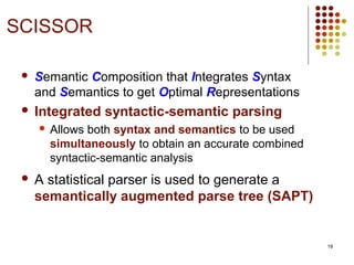 19
 Semantic Composition that Integrates Syntax
and Semantics to get Optimal Representations
 Integrated syntactic-semantic parsing
 Allows both syntax and semantics to be used
simultaneously to obtain an accurate combined
syntactic-semantic analysis
 A statistical parser is used to generate a
semantically augmented parse tree (SAPT)
SCISSOR
 