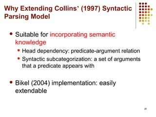 26
Why Extending Collins’ (1997) Syntactic
Parsing Model
 Suitable for incorporating semantic
knowledge
 Head dependency: predicate-argument relation
 Syntactic subcategorization: a set of arguments
that a predicate appears with
 Bikel (2004) implementation: easily
extendable
 