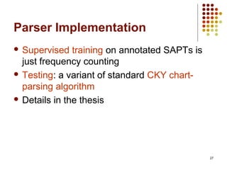 27
Parser Implementation
 Supervised training on annotated SAPTs is
just frequency counting
 Testing: a variant of standard CKY chart-
parsing algorithm
 Details in the thesis
 