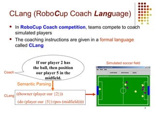 3
CLang (RoboCup Coach Language)
 In RoboCup Coach competition, teams compete to coach
simulated players
 The coaching instructions are given in a formal language
called CLang
Simulated soccer field
Coach
If our player 2 has
the ball, then position
our player 5 in the
midfield.
CLang ((bowner (player our {2}))
(do (player our {5}) (pos (midfield))))
Semantic Parsing
 