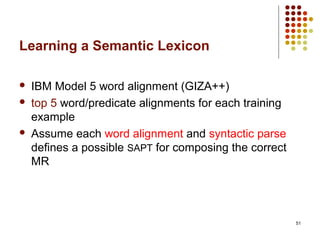 51
Learning a Semantic Lexicon
 IBM Model 5 word alignment (GIZA++)
 top 5 word/predicate alignments for each training
example
 Assume each word alignment and syntactic parse
defines a possible SAPT for composing the correct
MR
 